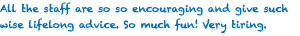 All the staff are so so encouraging and give such wise lifelong advice. So much fun! Very tiring.